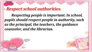 - Respect school authorities.
Respecting people is important. In school,
pupils should respect people in authority, such
as the principal, the teachers, the guidance
counselor, and the librarian.
 