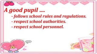 A good pupil ….
- follows school rules and regulations.
- respect school authorities.
- respect school personnel.
 