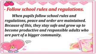 - Follow school rules and regulations.
When pupils follow school rules and
regulations, peace and order are maintained.
Because of this, they stay safe and grow up to
become productive and responsible adults who
are part of a bigger community.
 