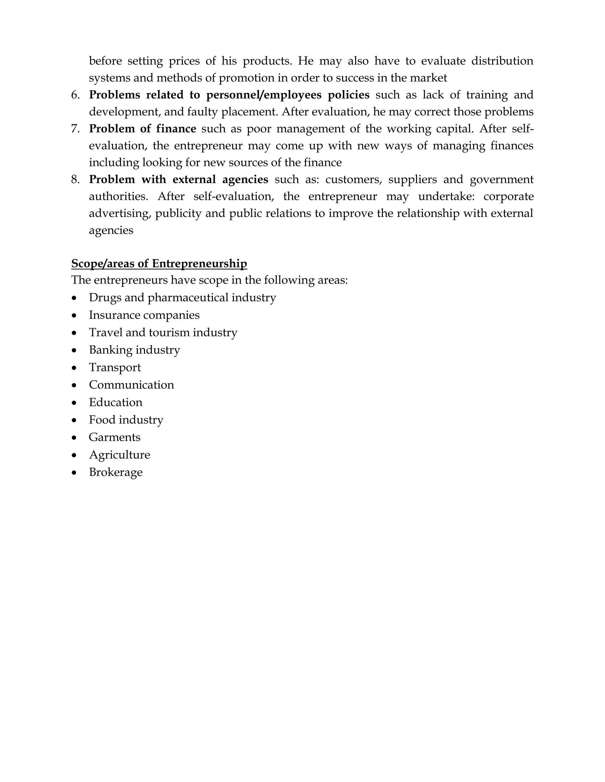 before setting prices of his products. He may also have to evaluate distribution
systems and methods of promotion in order to success in the market
6. Problems related to personnel/employees policies such as lack of training and
development, and faulty placement. After evaluation, he may correct those problems
7. Problem of finance such as poor management of the working capital. After self-
evaluation, the entrepreneur may come up with new ways of managing finances
including looking for new sources of the finance
8. Problem with external agencies such as: customers, suppliers and government
authorities. After self-evaluation, the entrepreneur may undertake: corporate
advertising, publicity and public relations to improve the relationship with external
agencies
Scope/areas of Entrepreneurship
The entrepreneurs have scope in the following areas:
 Drugs and pharmaceutical industry
 Insurance companies
 Travel and tourism industry
 Banking industry
 Transport
 Communication
 Education
 Food industry
 Garments
 Agriculture
 Brokerage
 