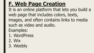 F. Web Page Creation
It is an online platform that lets you build a
web page that includes colors, texts,
images, and often contains links to media
such as video and audio.
Examples:
1. WordPress
2. Wix
3. Weebly
 