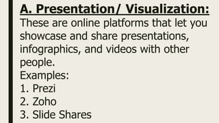 A. Presentation/ Visualization:
These are online platforms that let you
showcase and share presentations,
infographics, and videos with other
people.
Examples:
1. Prezi
2. Zoho
3. Slide Shares
 