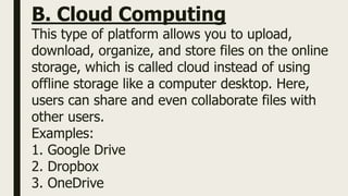 B. Cloud Computing
This type of platform allows you to upload,
download, organize, and store files on the online
storage, which is called cloud instead of using
offline storage like a computer desktop. Here,
users can share and even collaborate files with
other users.
Examples:
1. Google Drive
2. Dropbox
3. OneDrive
 