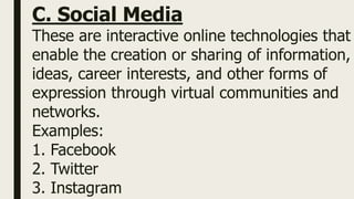 C. Social Media
These are interactive online technologies that
enable the creation or sharing of information,
ideas, career interests, and other forms of
expression through virtual communities and
networks.
Examples:
1. Facebook
2. Twitter
3. Instagram
 