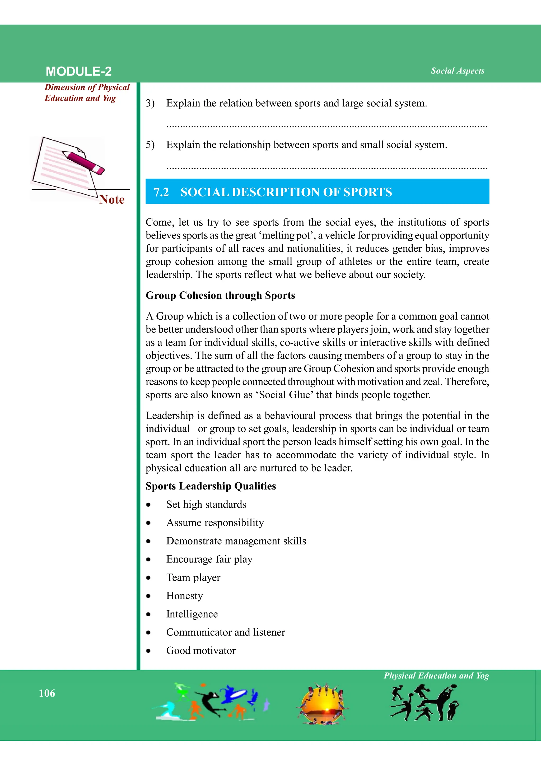Note
Physical Education and Yog
106
Social Aspects
MODULE-2
Dimension of Physical
Education and Yog
3) Explain the relation between sports and large social system.
......................................................................................................................
5) Explain the relationship between sports and small social system.
......................................................................................................................
7.2 SOCIAL DESCRIPTION OF SPORTS
Come, let us try to see sports from the social eyes, the institutions of sports
believes sports as the great ‘melting pot’, a vehicle for providing equal opportunity
for participants of all races and nationalities, it reduces gender bias, improves
group cohesion among the small group of athletes or the entire team, create
leadership. The sports reflect what we believe about our society.
Group Cohesion through Sports
A Group which is a collection of two or more people for a common goal cannot
be better understood other than sports where players join, work and stay together
as a team for individual skills, co-active skills or interactive skills with defined
objectives. The sum of all the factors causing members of a group to stay in the
group or be attracted to the group are Group Cohesion and sports provide enough
reasons to keep people connected throughout with motivation and zeal. Therefore,
sports are also known as ‘Social Glue’ that binds people together.
Leadership is defined as a behavioural process that brings the potential in the
individual or group to set goals, leadership in sports can be individual or team
sport. In an individual sport the person leads himself setting his own goal. In the
team sport the leader has to accommodate the variety of individual style. In
physical education all are nurtured to be leader.
Sports Leadership Qualities
Set high standards
Assume responsibility
Demonstrate management skills
Encourage fair play
Team player
Honesty
Intelligence
Communicator and listener
Good motivator
 
