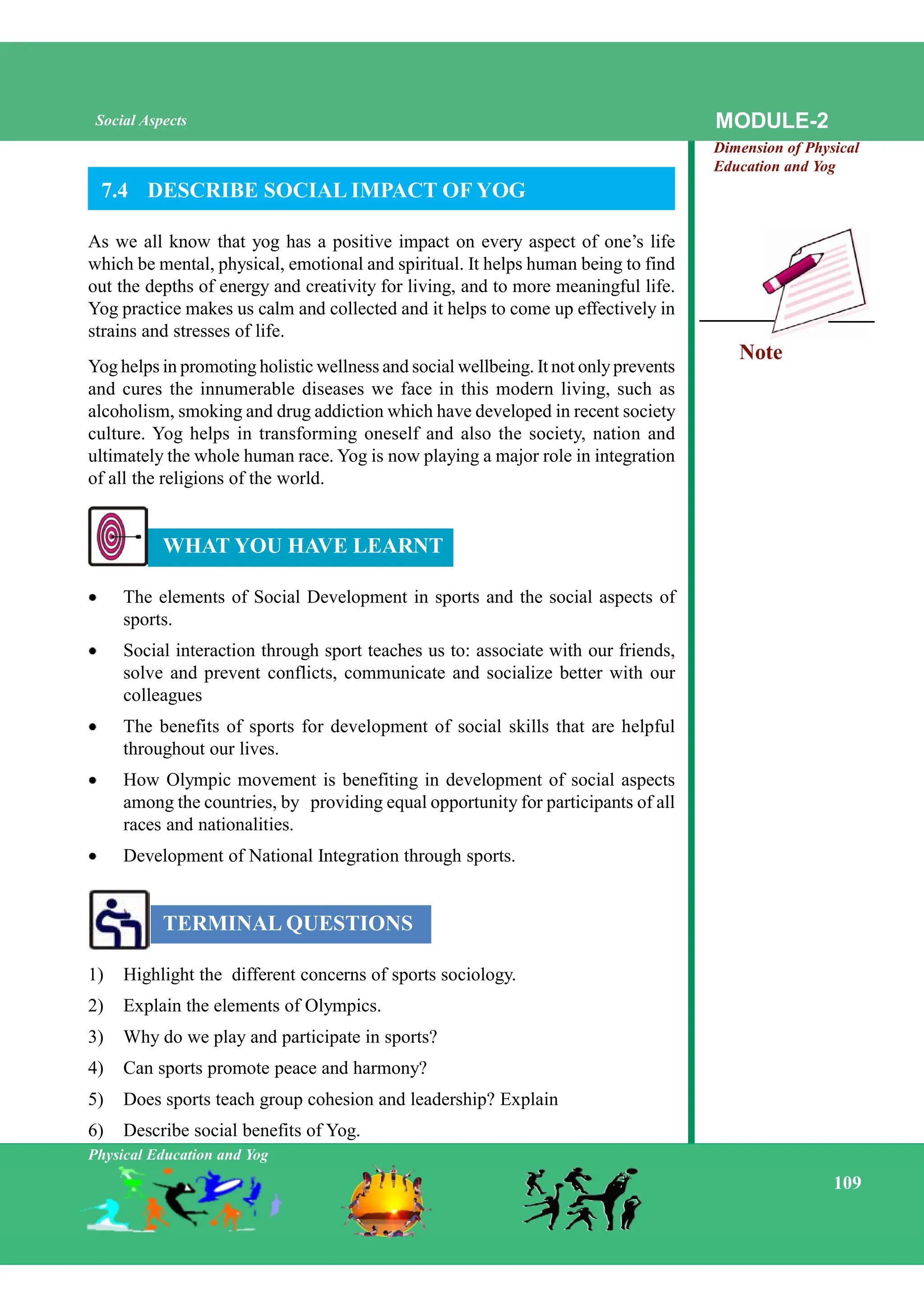 Note
Physical Education and Yog
109
MODULE-2
Dimension of Physical
Education and Yog
Social Aspects
7.4 DESCRIBE SOCIAL IMPACT OF YOG
As we all know that yog has a positive impact on every aspect of one’s life
which be mental, physical, emotional and spiritual. It helps human being to find
out the depths of energy and creativity for living, and to more meaningful life.
Yog practice makes us calm and collected and it helps to come up effectively in
strains and stresses of life.
Yog helps in promoting holistic wellness and social wellbeing. It not onlyprevents
and cures the innumerable diseases we face in this modern living, such as
alcoholism, smoking and drug addiction which have developed in recent society
culture. Yog helps in transforming oneself and also the society, nation and
ultimately the whole human race. Yog is now playing a major role in integration
of all the religions of the world.
WHAT YOU HAVE LEARNT
The elements of Social Development in sports and the social aspects of
sports.
Social interaction through sport teaches us to: associate with our friends,
solve and prevent conflicts, communicate and socialize better with our
colleagues
The benefits of sports for development of social skills that are helpful
throughout our lives.
How Olympic movement is benefiting in development of social aspects
among the countries, by providing equal opportunity for participants of all
races and nationalities.
Development of National Integration through sports.
TERMINAL QUESTIONS
1) Highlight the different concerns of sports sociology.
2) Explain the elements of Olympics.
3) Why do we play and participate in sports?
4) Can sports promote peace and harmony?
5) Does sports teach group cohesion and leadership? Explain
6) Describe social benefits of Yog.
 