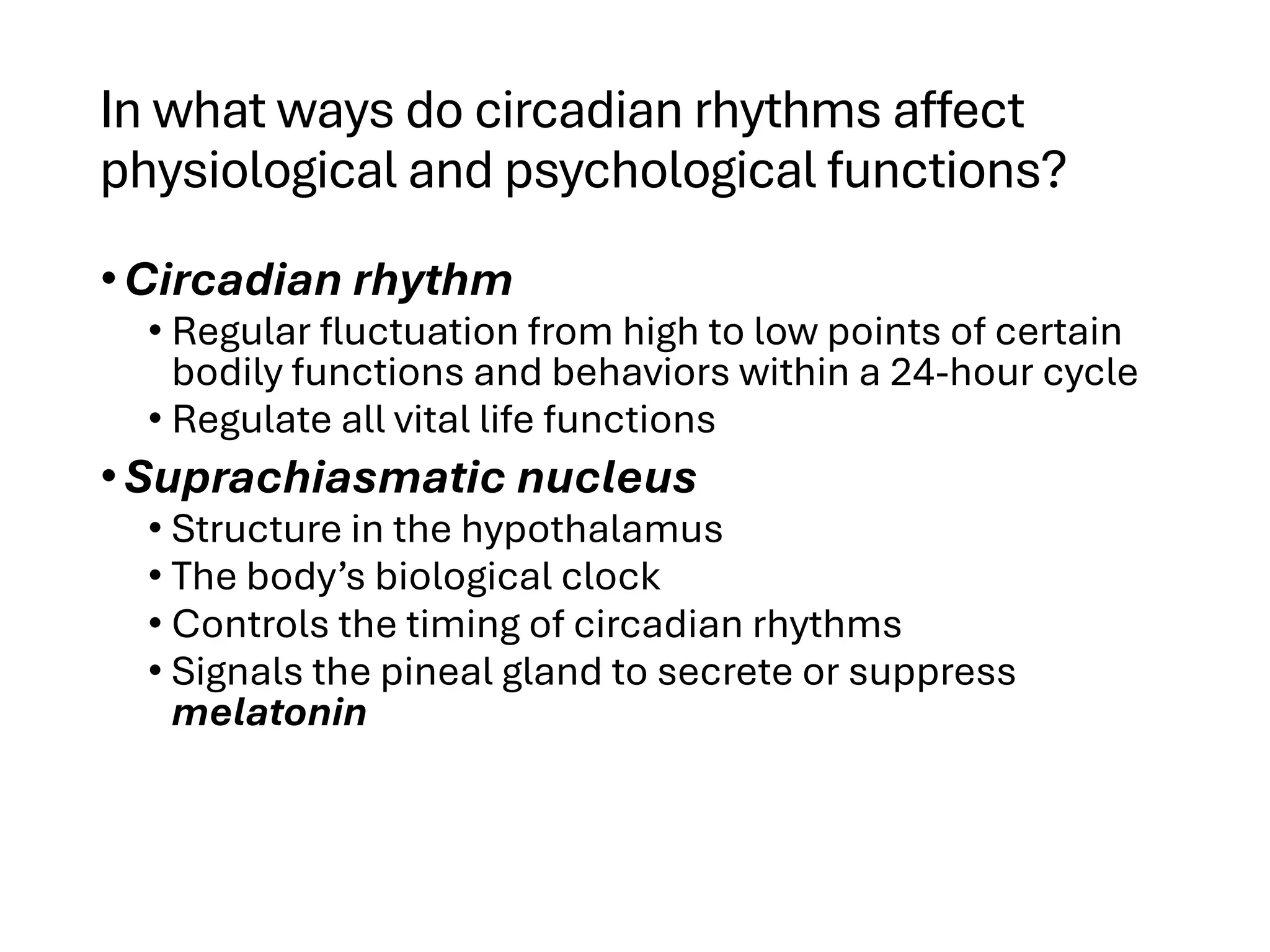 In what ways do circadian rhythms affect
physiological and psychological functions?
•Circadian rhythm
• Regular fluctuation from high to low points of certain
bodily functions and behaviors within a 24-hour cycle
• Regulate all vital life functions
•Suprachiasmatic nucleus
• Structure in the hypothalamus
• The body’s biological clock
• Controls the timing of circadian rhythms
• Signals the pineal gland to secrete or suppress
melatonin
 