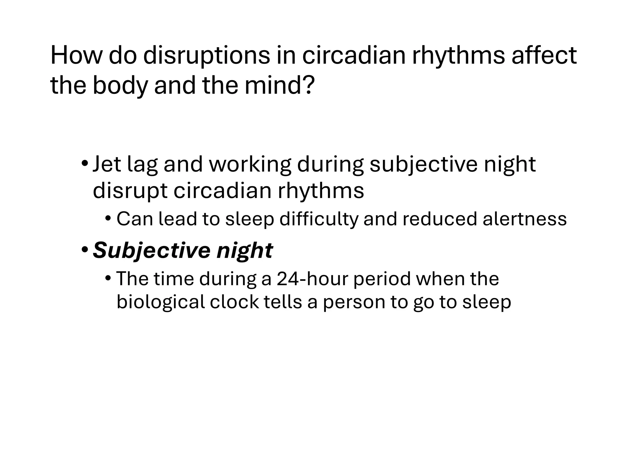 How do disruptions in circadian rhythms affect
the body and the mind?
•Jet lag and working during subjective night
disrupt circadian rhythms
• Can lead to sleep difficulty and reduced alertness
•Subjective night
• The time during a 24-hour period when the
biological clock tells a person to go to sleep
 