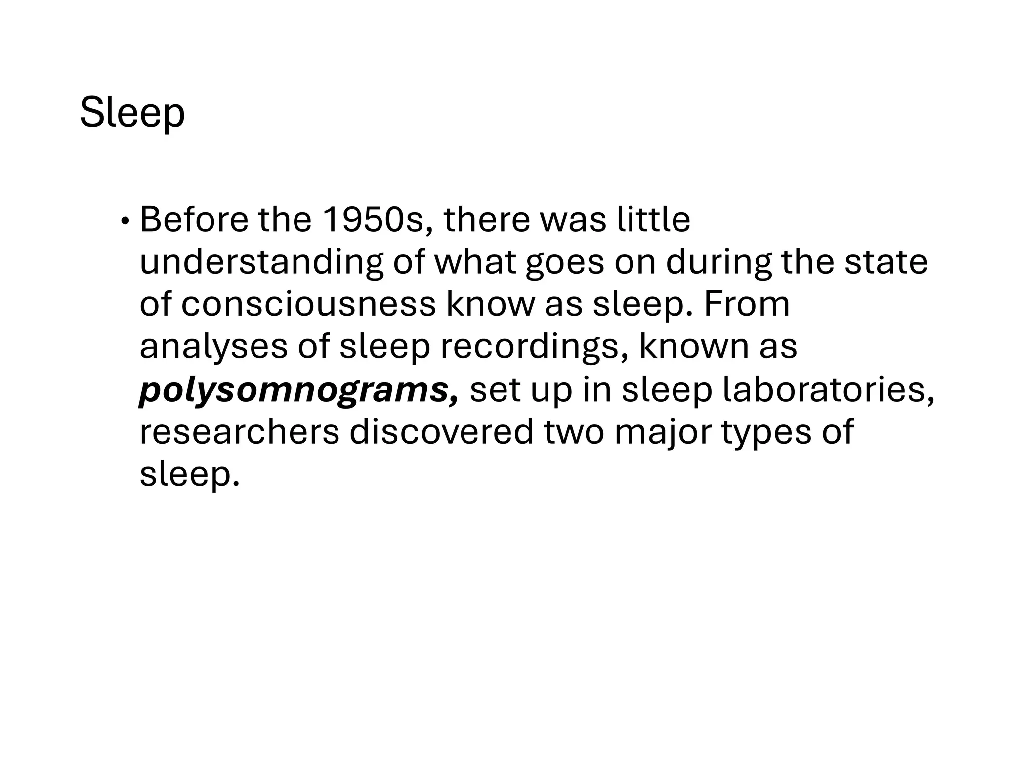 Sleep
• Before the 1950s, there was little
understanding of what goes on during the state
of consciousness know as sleep. From
analyses of sleep recordings, known as
polysomnograms, set up in sleep laboratories,
researchers discovered two major types of
sleep.
 