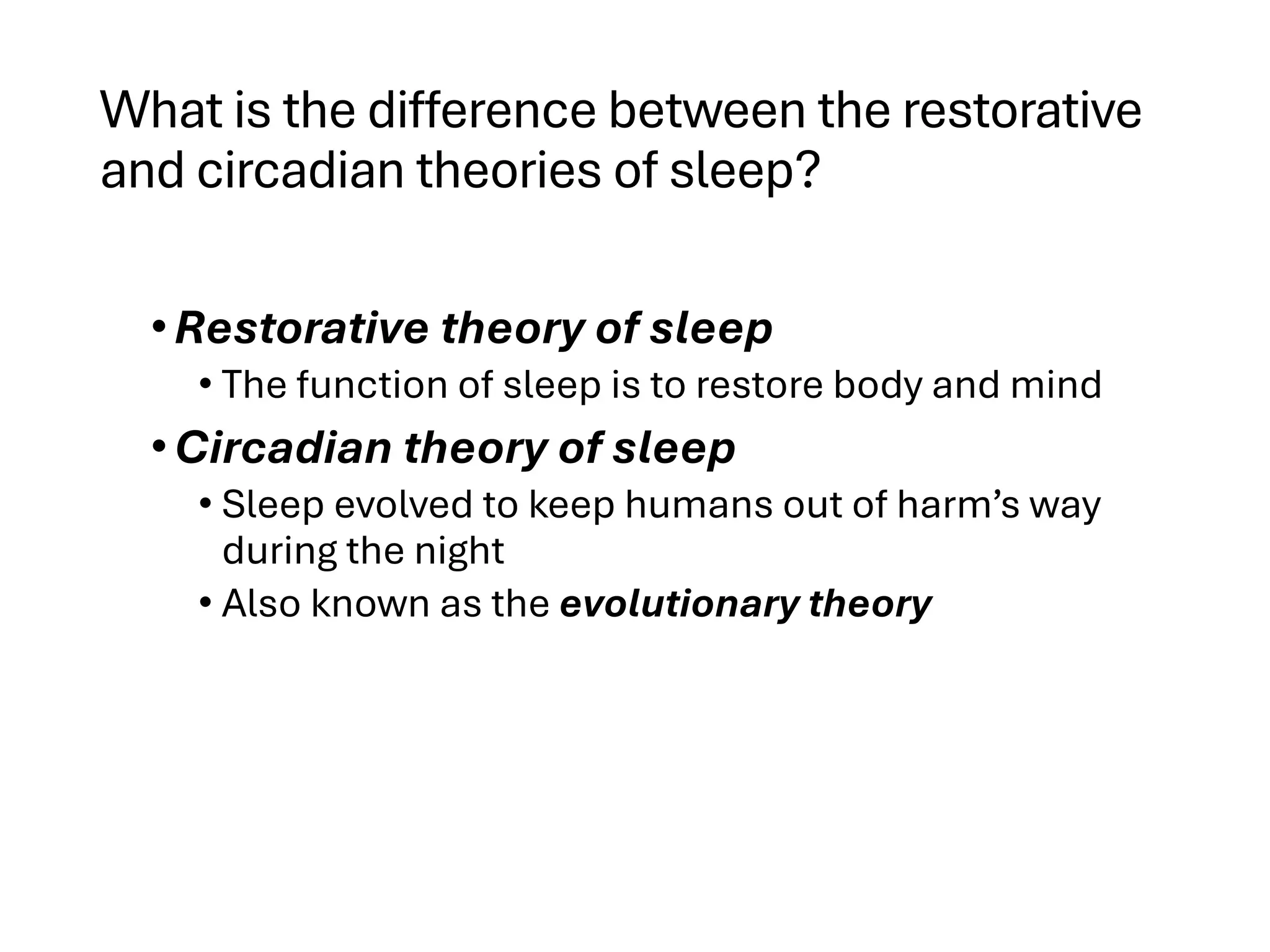 What is the difference between the restorative
and circadian theories of sleep?
•Restorative theory of sleep
• The function of sleep is to restore body and mind
•Circadian theory of sleep
• Sleep evolved to keep humans out of harm’s way
during the night
• Also known as the evolutionary theory
 