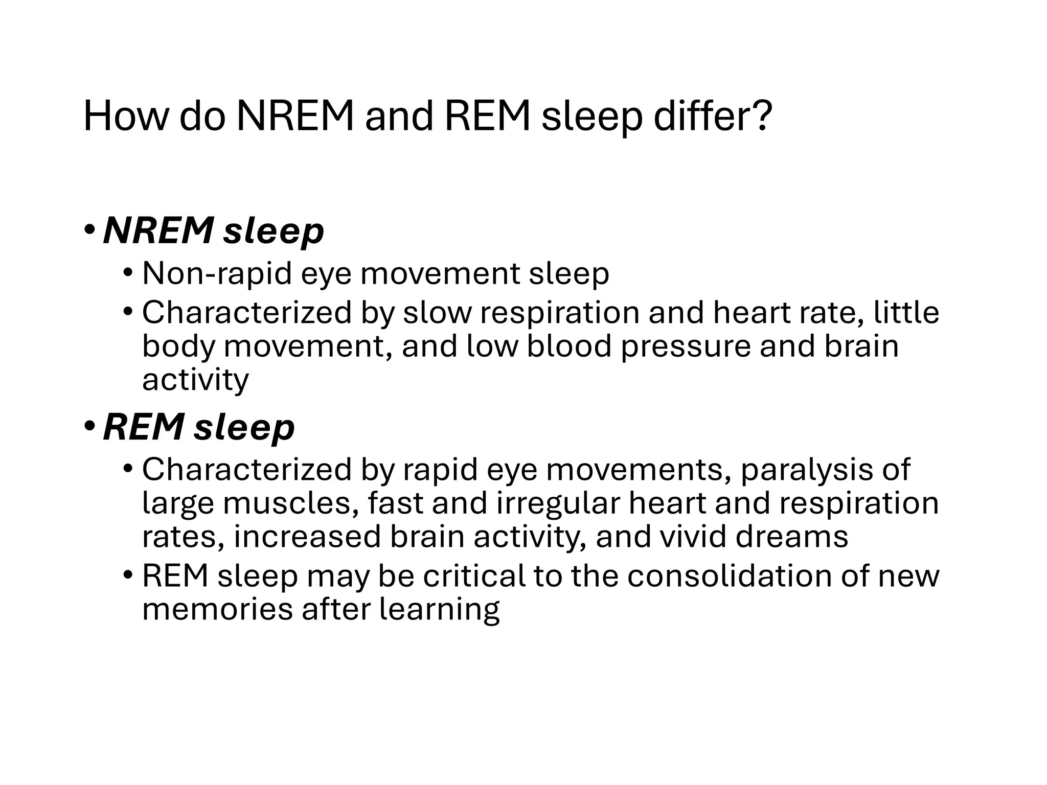 How do NREM and REM sleep differ?
•NREM sleep
• Non-rapid eye movement sleep
• Characterized by slow respiration and heart rate, little
body movement, and low blood pressure and brain
activity
•REM sleep
• Characterized by rapid eye movements, paralysis of
large muscles, fast and irregular heart and respiration
rates, increased brain activity, and vivid dreams
• REM sleep may be critical to the consolidation of new
memories after learning
 