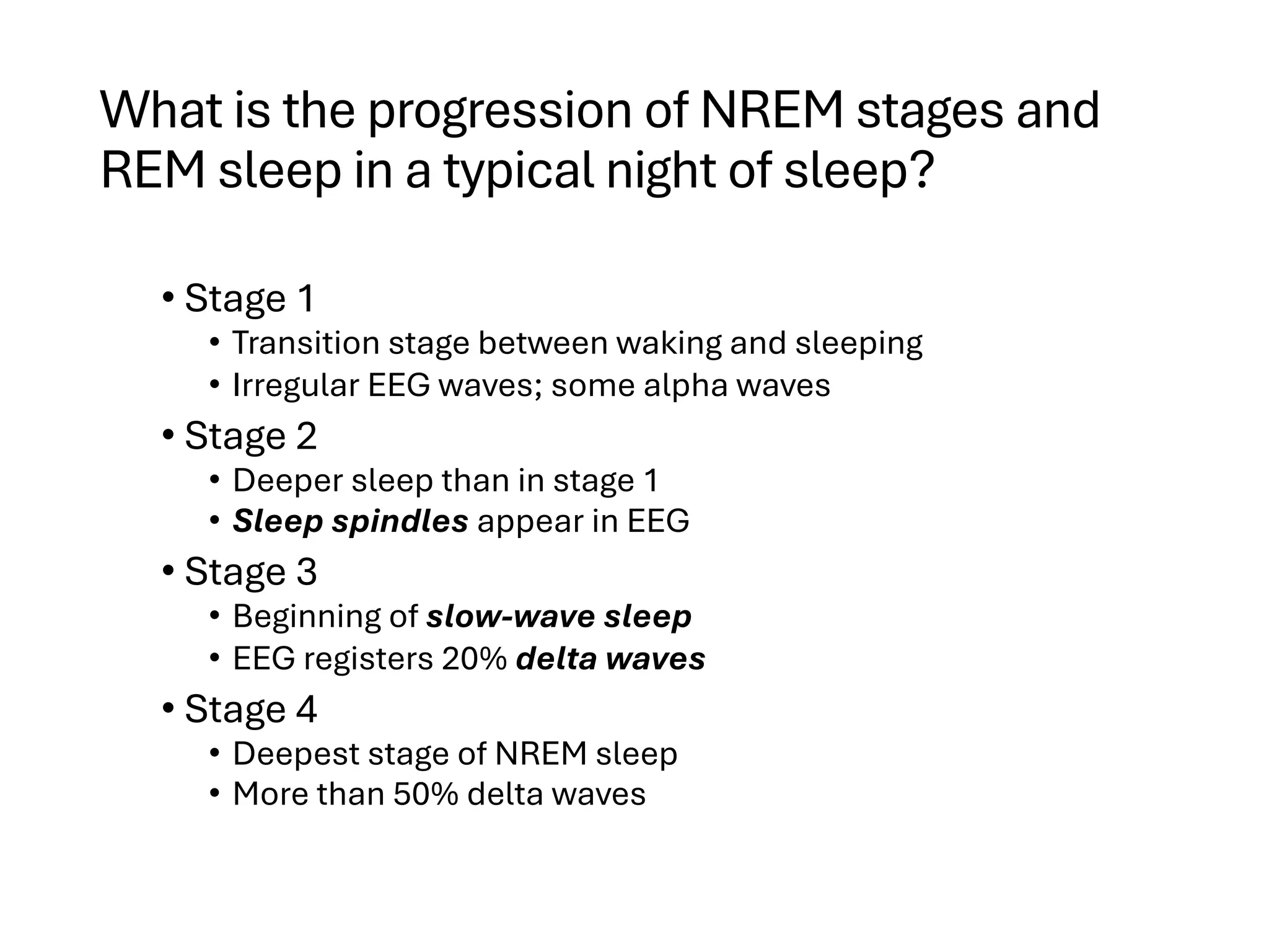 What is the progression of NREM stages and
REM sleep in a typical night of sleep?
• Stage 1
• Transition stage between waking and sleeping
• Irregular EEG waves; some alpha waves
• Stage 2
• Deeper sleep than in stage 1
• Sleep spindles appear in EEG
• Stage 3
• Beginning of slow-wave sleep
• EEG registers 20% delta waves
• Stage 4
• Deepest stage of NREM sleep
• More than 50% delta waves
 
