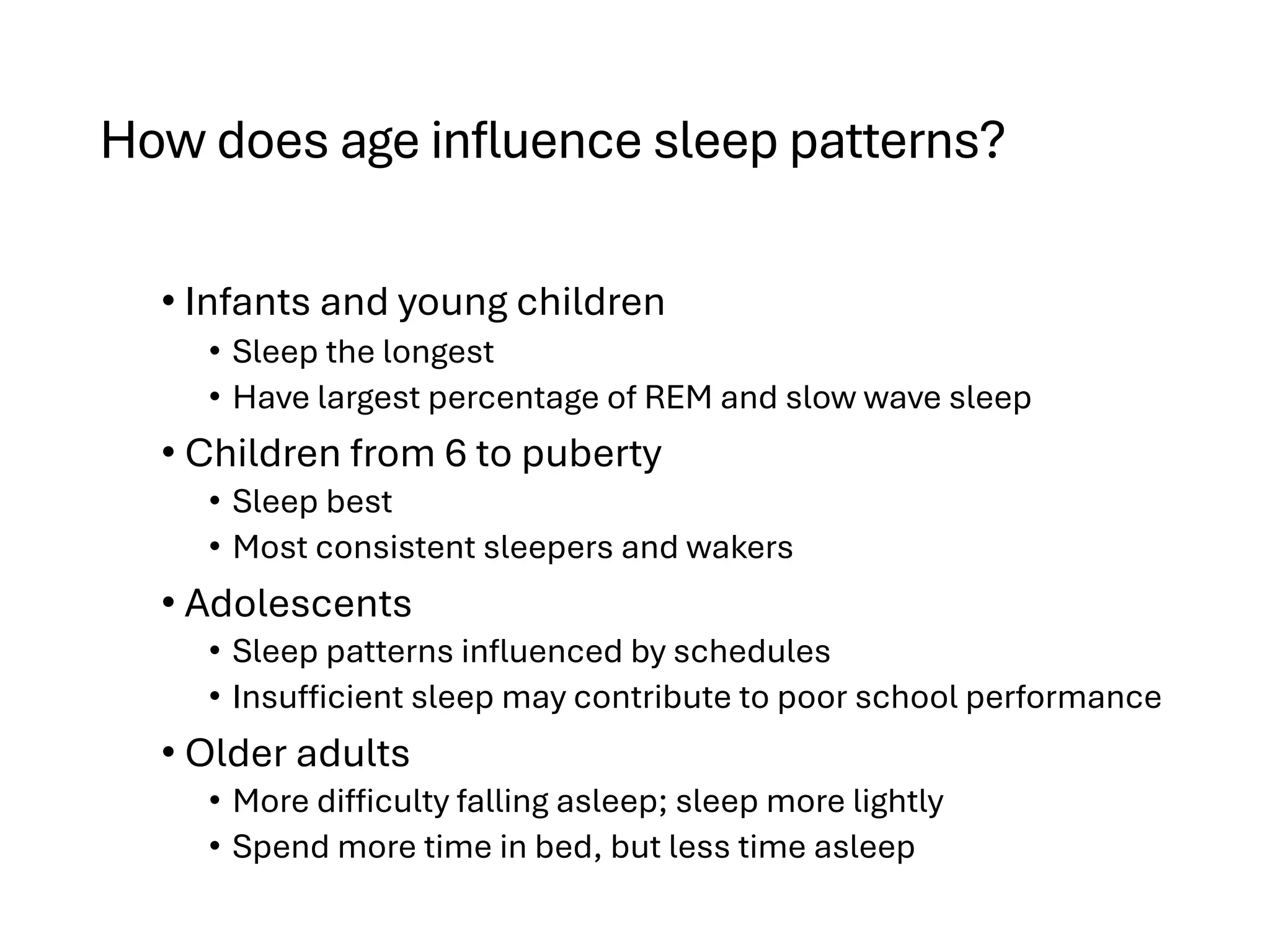 How does age influence sleep patterns?
• Infants and young children
• Sleep the longest
• Have largest percentage of REM and slow wave sleep
• Children from 6 to puberty
• Sleep best
• Most consistent sleepers and wakers
• Adolescents
• Sleep patterns influenced by schedules
• Insufficient sleep may contribute to poor school performance
• Older adults
• More difficulty falling asleep; sleep more lightly
• Spend more time in bed, but less time asleep
 