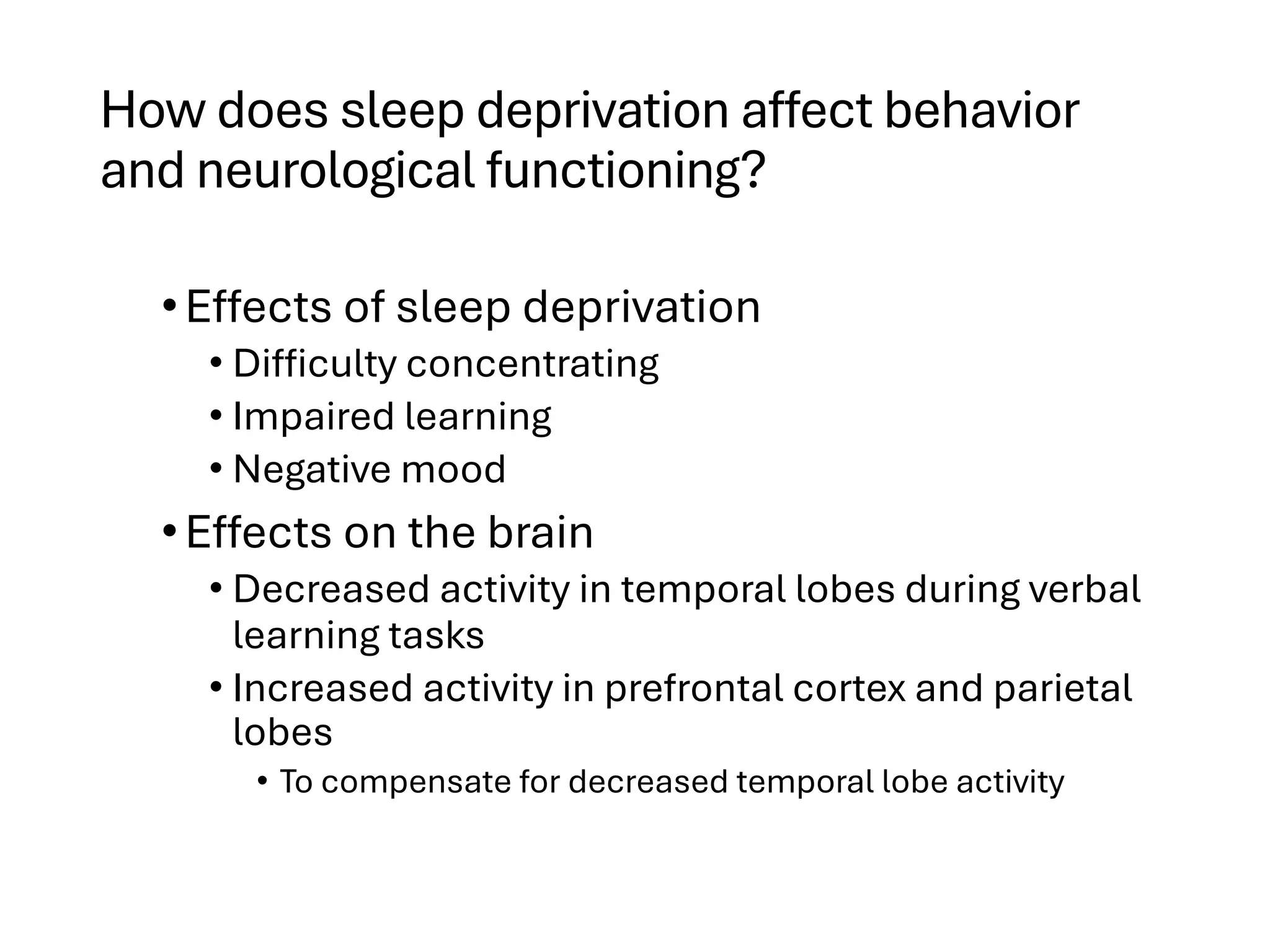 How does sleep deprivation affect behavior
and neurological functioning?
•Effects of sleep deprivation
• Difficulty concentrating
• Impaired learning
• Negative mood
•Effects on the brain
• Decreased activity in temporal lobes during verbal
learning tasks
• Increased activity in prefrontal cortex and parietal
lobes
• To compensate for decreased temporal lobe activity
 