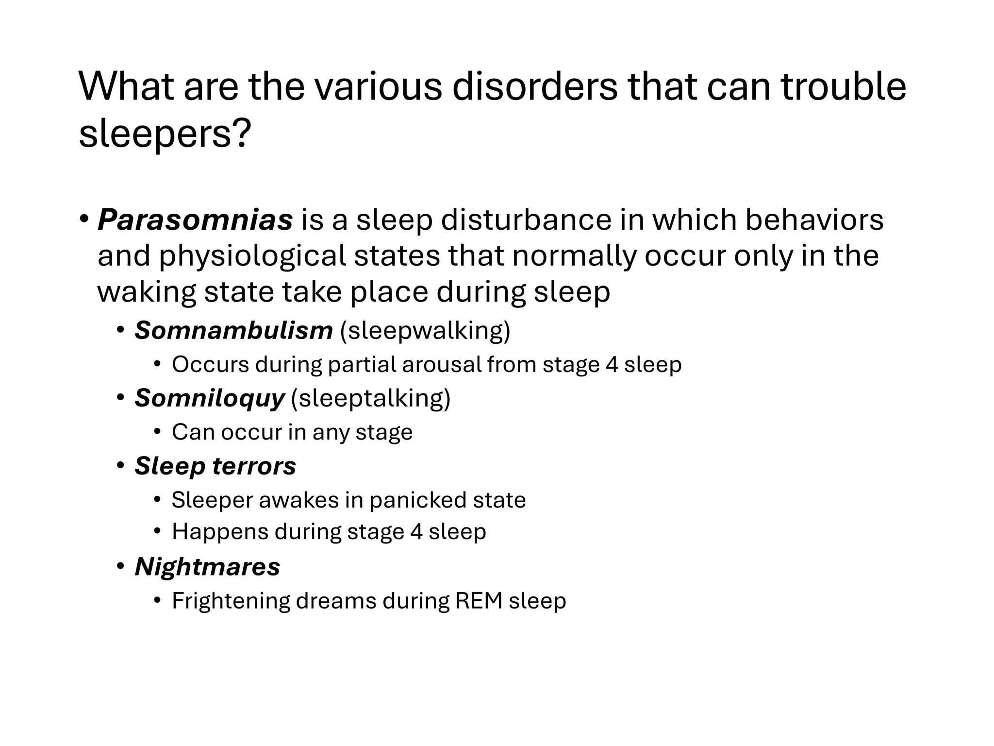 What are the various disorders that can trouble
sleepers?
• Parasomnias is a sleep disturbance in which behaviors
and physiological states that normally occur only in the
waking state take place during sleep
• Somnambulism (sleepwalking)
• Occurs during partial arousal from stage 4 sleep
• Somniloquy (sleeptalking)
• Can occur in any stage
• Sleep terrors
• Sleeper awakes in panicked state
• Happens during stage 4 sleep
• Nightmares
• Frightening dreams during REM sleep
 