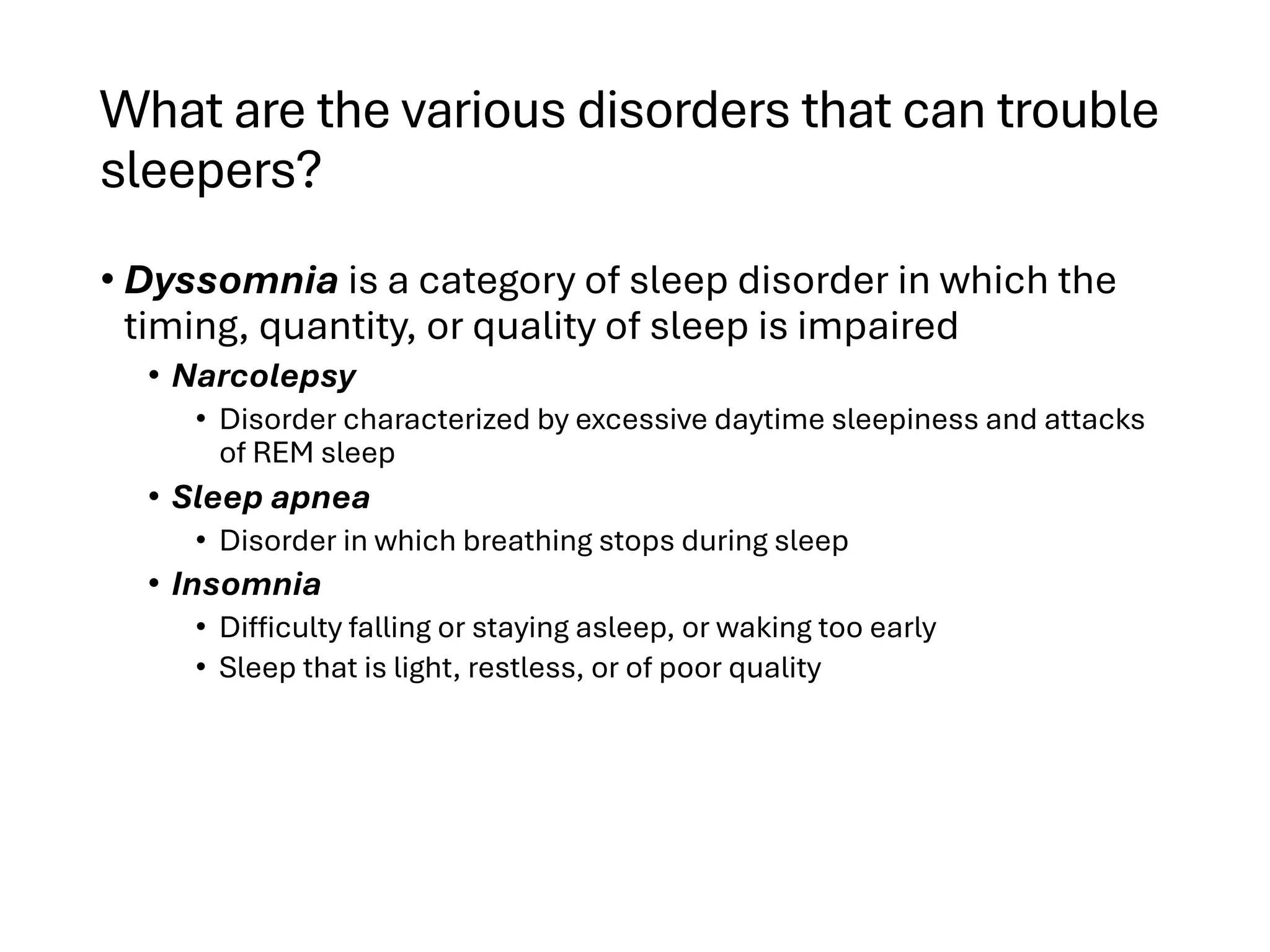 What are the various disorders that can trouble
sleepers?
• Dyssomnia is a category of sleep disorder in which the
timing, quantity, or quality of sleep is impaired
• Narcolepsy
• Disorder characterized by excessive daytime sleepiness and attacks
of REM sleep
• Sleep apnea
• Disorder in which breathing stops during sleep
• Insomnia
• Difficulty falling or staying asleep, or waking too early
• Sleep that is light, restless, or of poor quality
 