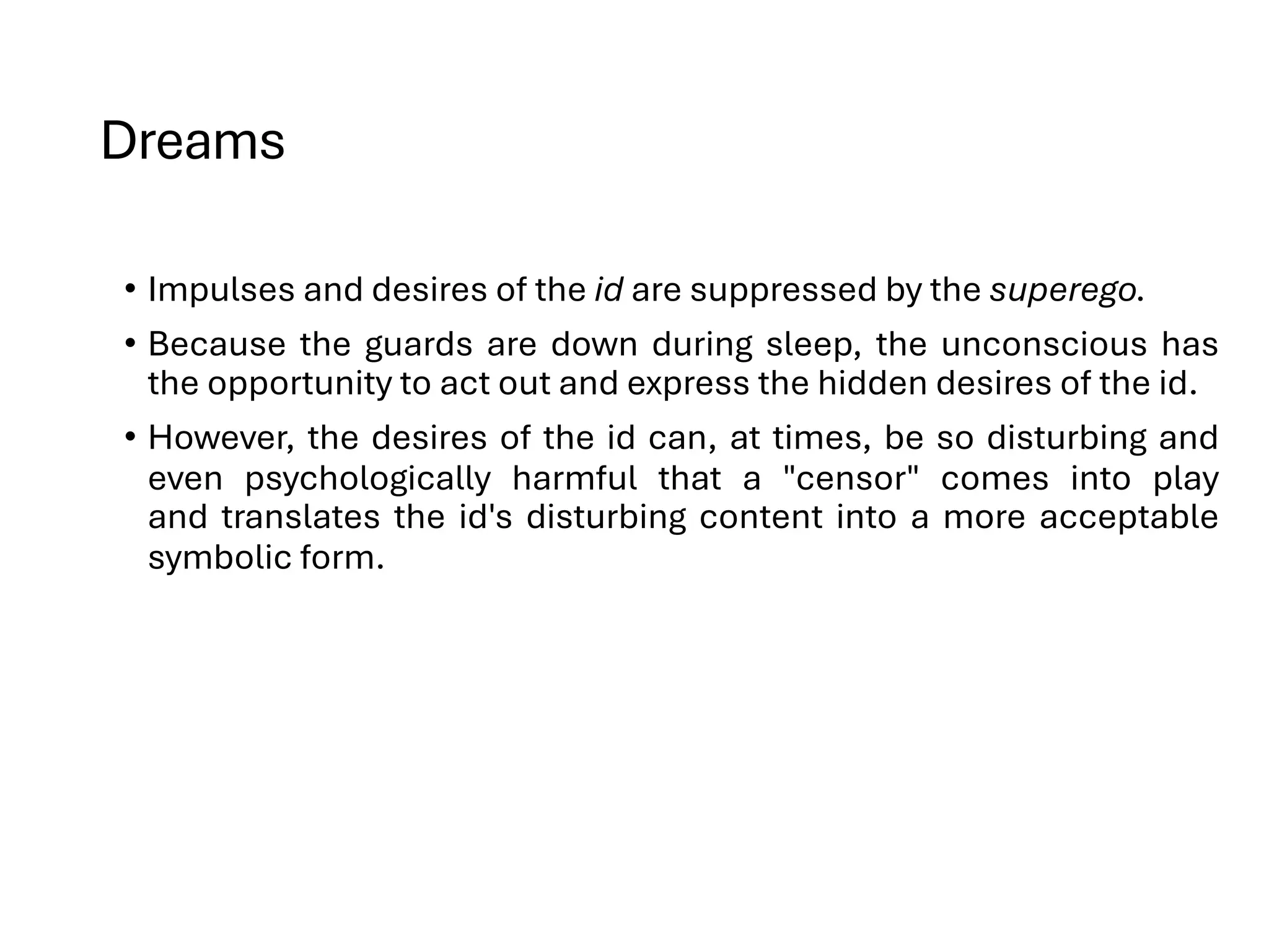 Dreams
• Impulses and desires of the id are suppressed by the superego.
• Because the guards are down during sleep, the unconscious has
the opportunity to act out and express the hidden desires of the id.
• However, the desires of the id can, at times, be so disturbing and
even psychologically harmful that a "censor" comes into play
and translates the id's disturbing content into a more acceptable
symbolic form.
 