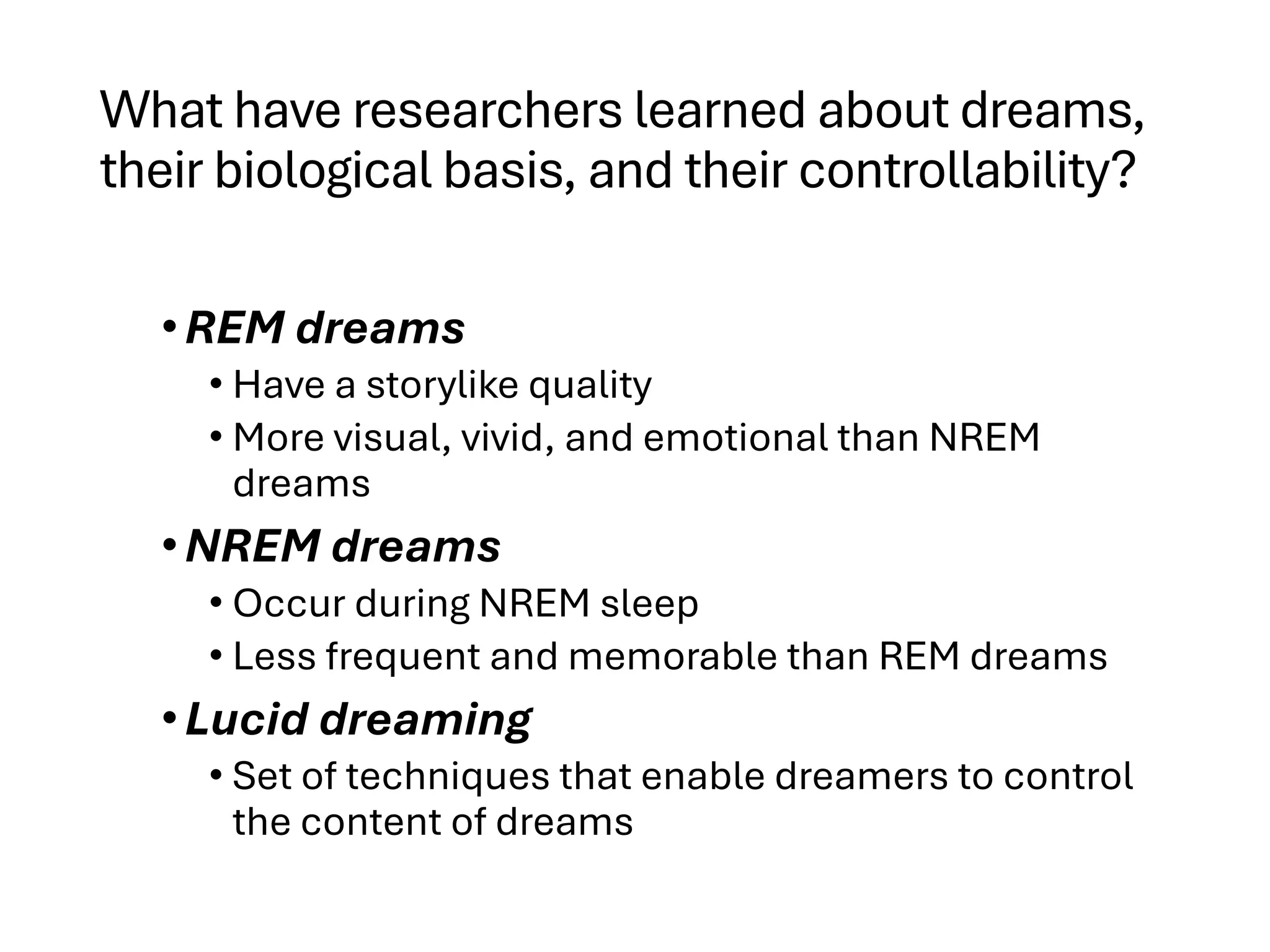 What have researchers learned about dreams,
their biological basis, and their controllability?
•REM dreams
• Have a storylike quality
• More visual, vivid, and emotional than NREM
dreams
•NREM dreams
• Occur during NREM sleep
• Less frequent and memorable than REM dreams
•Lucid dreaming
• Set of techniques that enable dreamers to control
the content of dreams
 