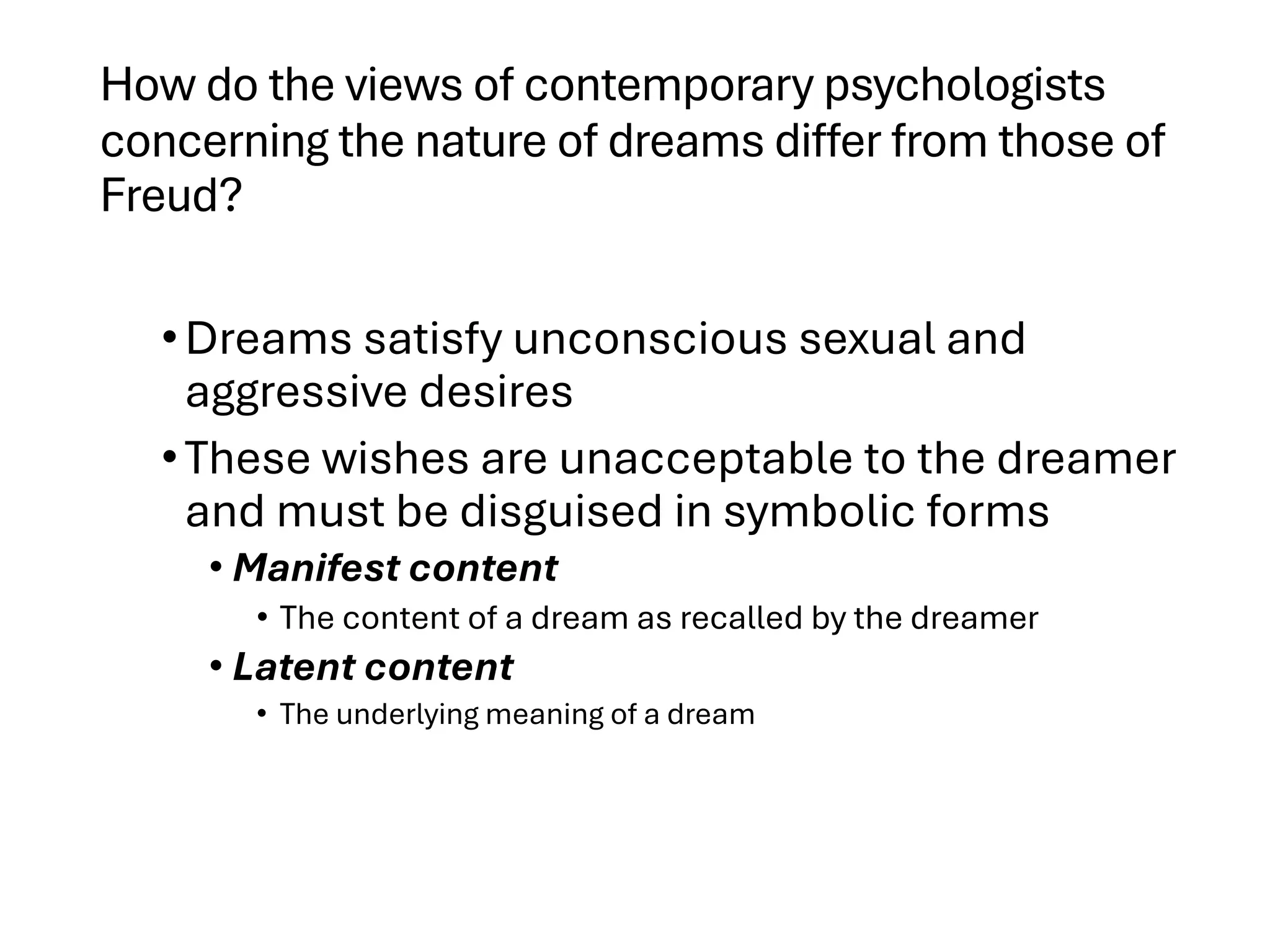 How do the views of contemporary psychologists
concerning the nature of dreams differ from those of
Freud?
•Dreams satisfy unconscious sexual and
aggressive desires
•These wishes are unacceptable to the dreamer
and must be disguised in symbolic forms
• Manifest content
• The content of a dream as recalled by the dreamer
• Latent content
• The underlying meaning of a dream
 