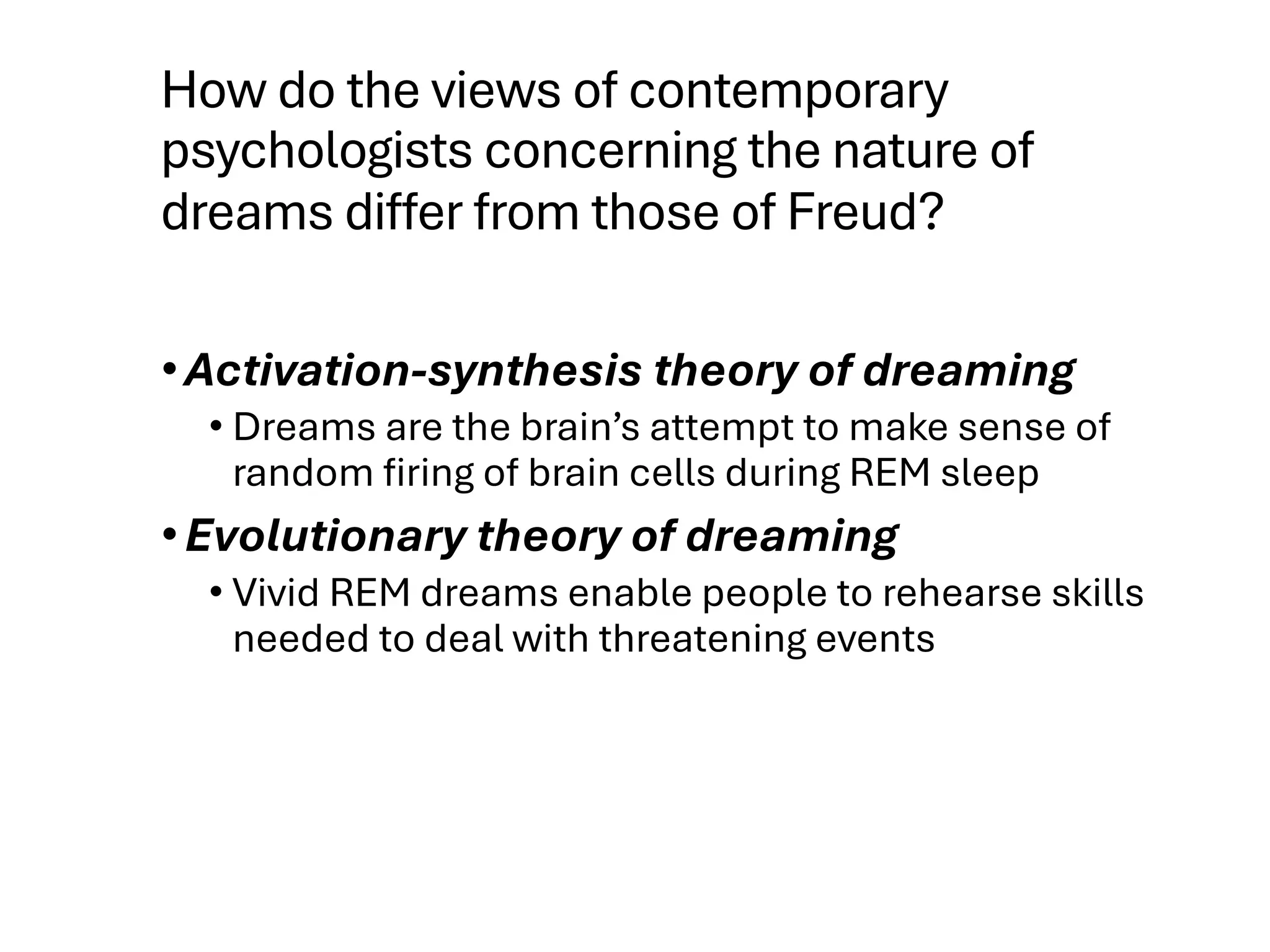 How do the views of contemporary
psychologists concerning the nature of
dreams differ from those of Freud?
•Activation-synthesis theory of dreaming
• Dreams are the brain’s attempt to make sense of
random firing of brain cells during REM sleep
•Evolutionary theory of dreaming
• Vivid REM dreams enable people to rehearse skills
needed to deal with threatening events
 