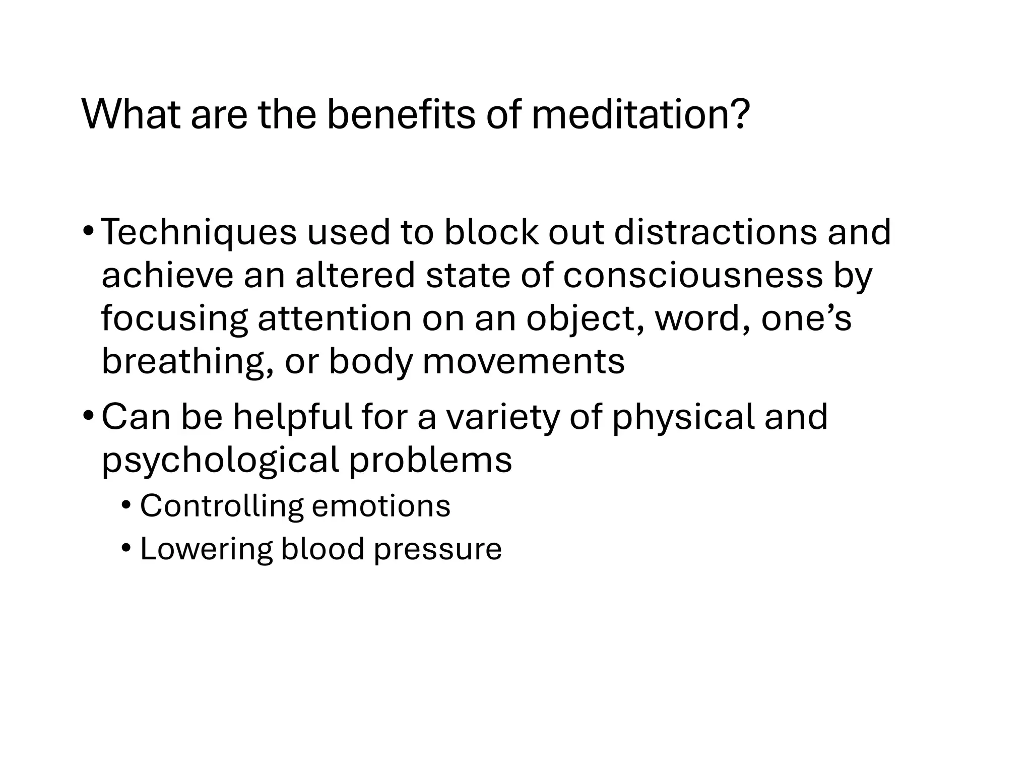 What are the benefits of meditation?
•Techniques used to block out distractions and
achieve an altered state of consciousness by
focusing attention on an object, word, one’s
breathing, or body movements
•Can be helpful for a variety of physical and
psychological problems
• Controlling emotions
• Lowering blood pressure
 