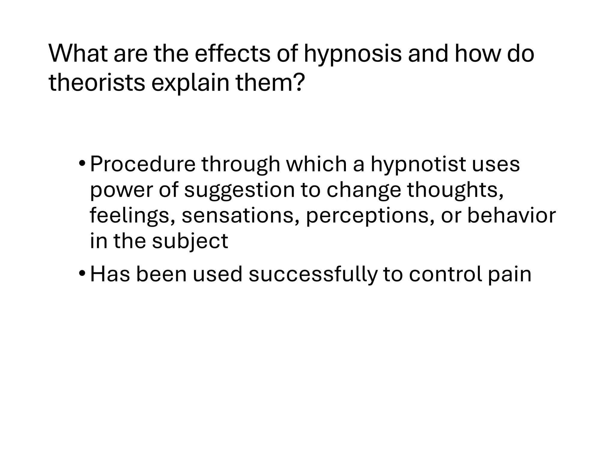 What are the effects of hypnosis and how do
theorists explain them?
•Procedure through which a hypnotist uses
power of suggestion to change thoughts,
feelings, sensations, perceptions, or behavior
in the subject
•Has been used successfully to control pain
 