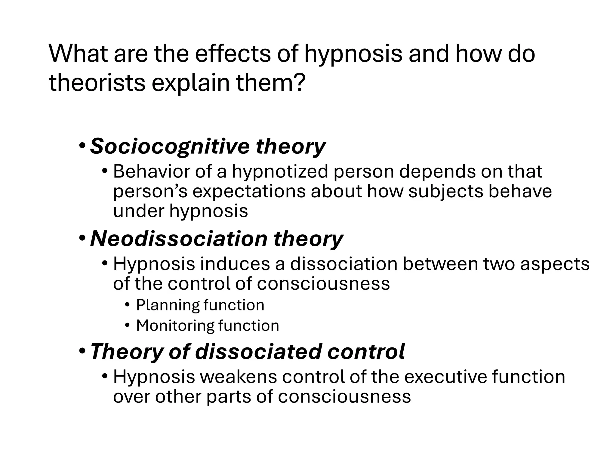 What are the effects of hypnosis and how do
theorists explain them?
•Sociocognitive theory
• Behavior of a hypnotized person depends on that
person’s expectations about how subjects behave
under hypnosis
•Neodissociation theory
• Hypnosis induces a dissociation between two aspects
of the control of consciousness
• Planning function
• Monitoring function
•Theory of dissociated control
• Hypnosis weakens control of the executive function
over other parts of consciousness
 