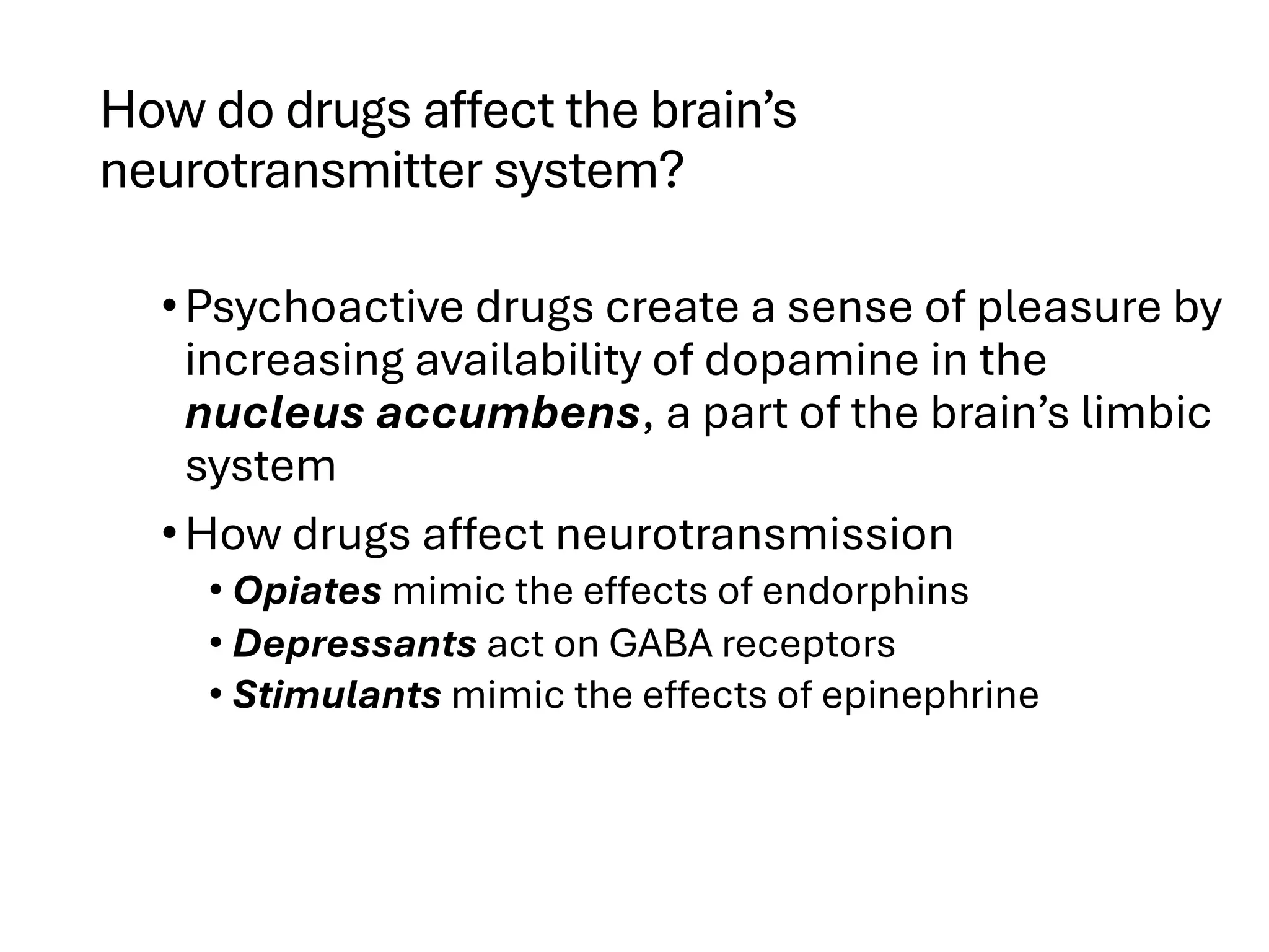 How do drugs affect the brain’s
neurotransmitter system?
•Psychoactive drugs create a sense of pleasure by
increasing availability of dopamine in the
nucleus accumbens, a part of the brain’s limbic
system
•How drugs affect neurotransmission
• Opiates mimic the effects of endorphins
• Depressants act on GABA receptors
• Stimulants mimic the effects of epinephrine
 