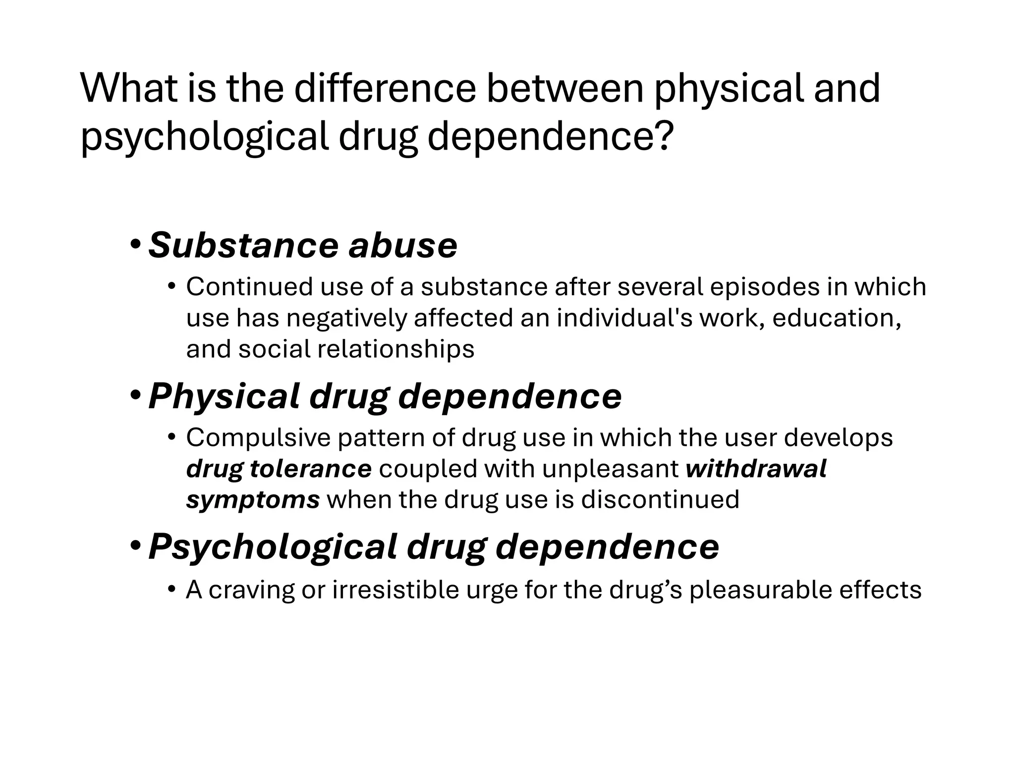 What is the difference between physical and
psychological drug dependence?
•Substance abuse
• Continued use of a substance after several episodes in which
use has negatively affected an individual's work, education,
and social relationships
•Physical drug dependence
• Compulsive pattern of drug use in which the user develops
drug tolerance coupled with unpleasant withdrawal
symptoms when the drug use is discontinued
•Psychological drug dependence
• A craving or irresistible urge for the drug’s pleasurable effects
 