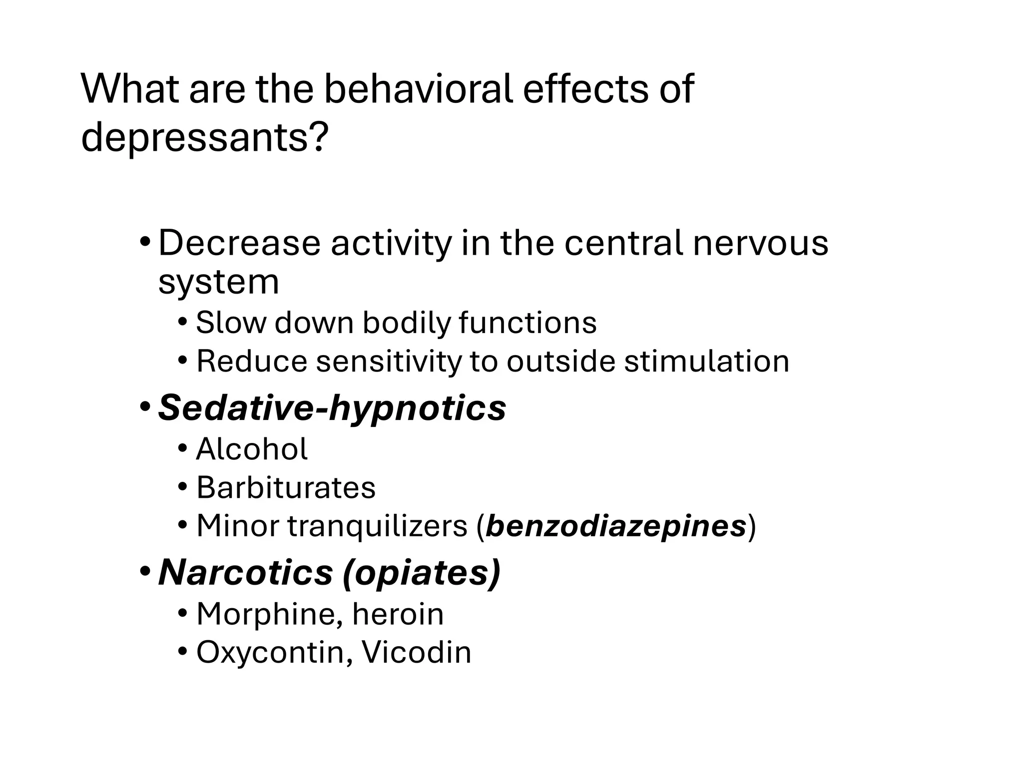 What are the behavioral effects of
depressants?
•Decrease activity in the central nervous
system
• Slow down bodily functions
• Reduce sensitivity to outside stimulation
•Sedative-hypnotics
• Alcohol
• Barbiturates
• Minor tranquilizers (benzodiazepines)
•Narcotics (opiates)
• Morphine, heroin
• Oxycontin, Vicodin
 