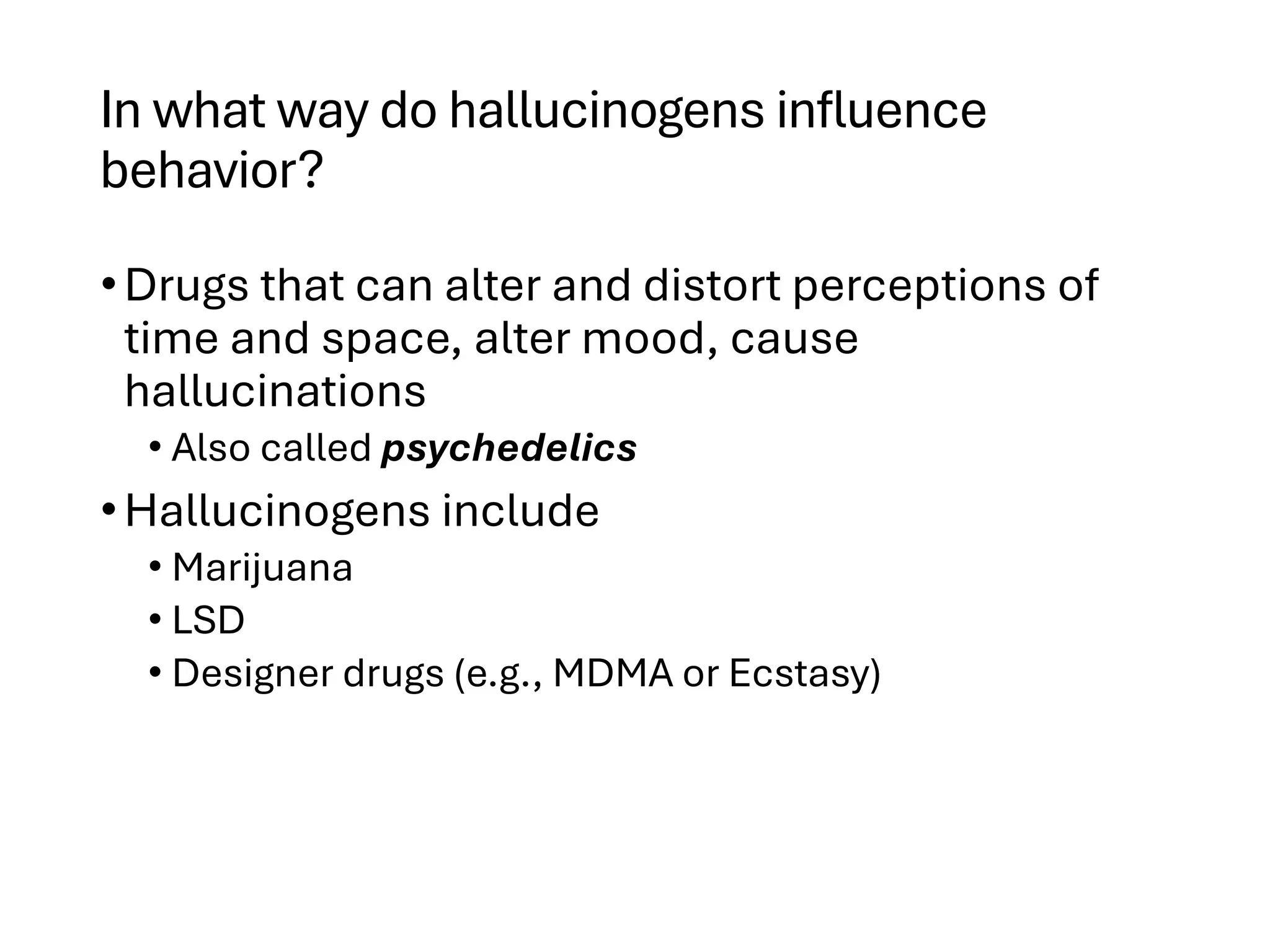 In what way do hallucinogens influence
behavior?
•Drugs that can alter and distort perceptions of
time and space, alter mood, cause
hallucinations
• Also called psychedelics
•Hallucinogens include
• Marijuana
• LSD
• Designer drugs (e.g., MDMA or Ecstasy)
 
