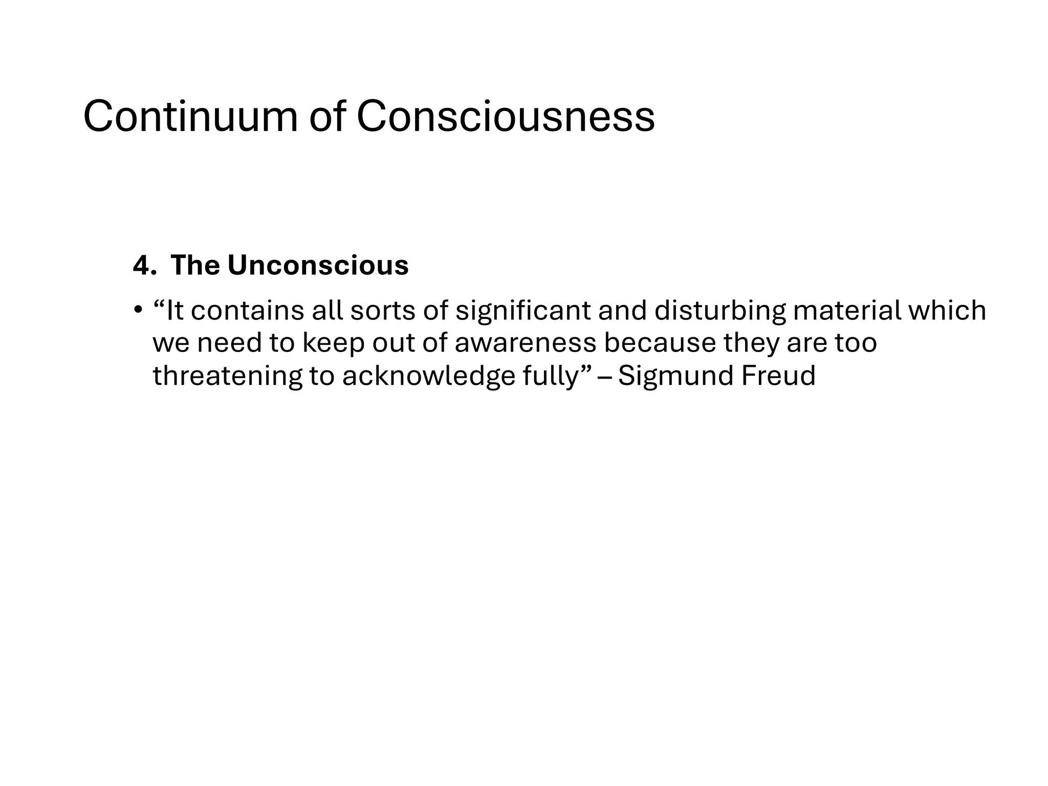 Continuum of Consciousness
4. The Unconscious
• “It contains all sorts of significant and disturbing material which
we need to keep out of awareness because they are too
threatening to acknowledge fully” – Sigmund Freud
 