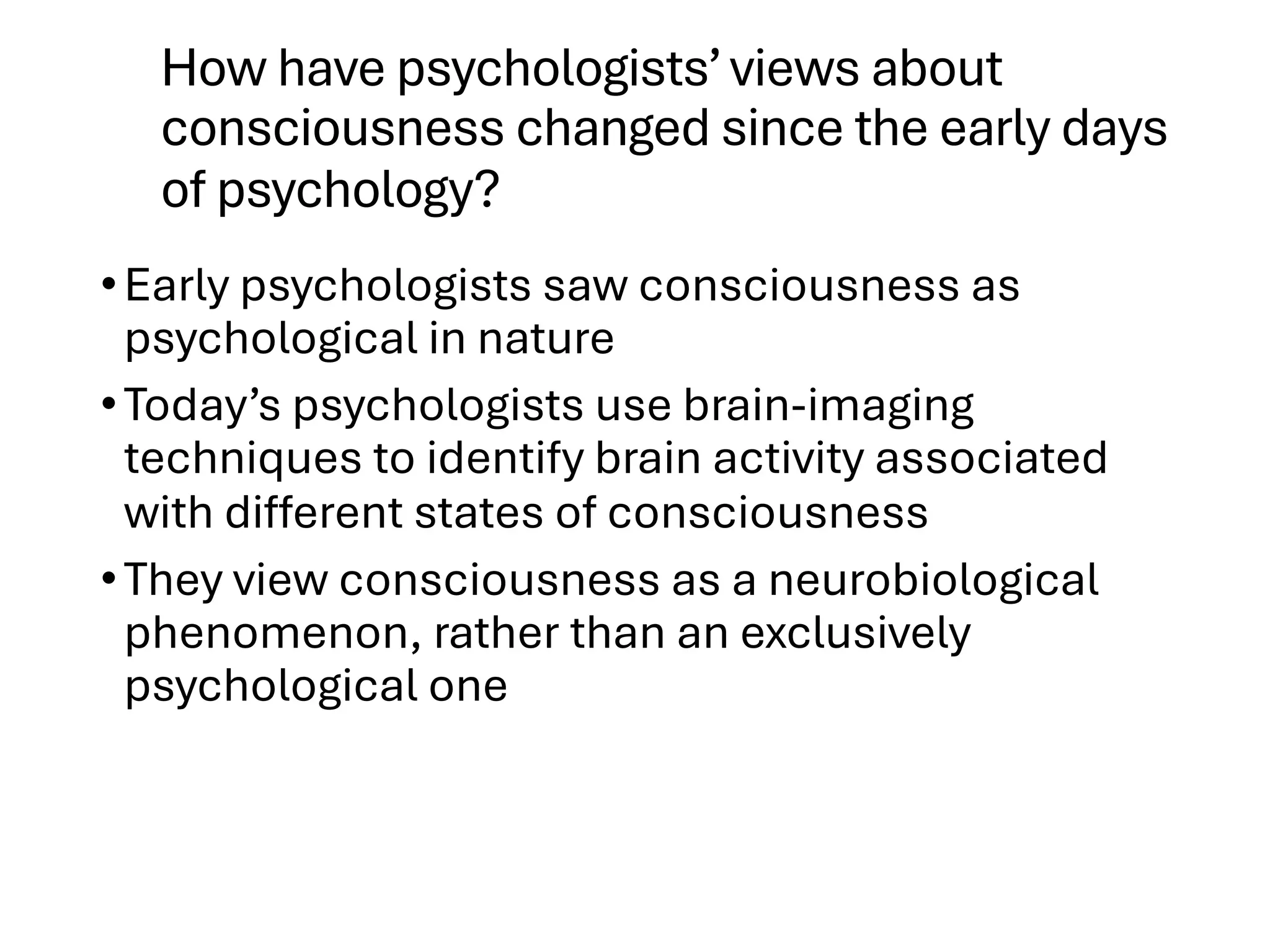 How have psychologists’views about
consciousness changed since the early days
of psychology?
•Early psychologists saw consciousness as
psychological in nature
•Today’s psychologists use brain-imaging
techniques to identify brain activity associated
with different states of consciousness
•They view consciousness as a neurobiological
phenomenon, rather than an exclusively
psychological one
 