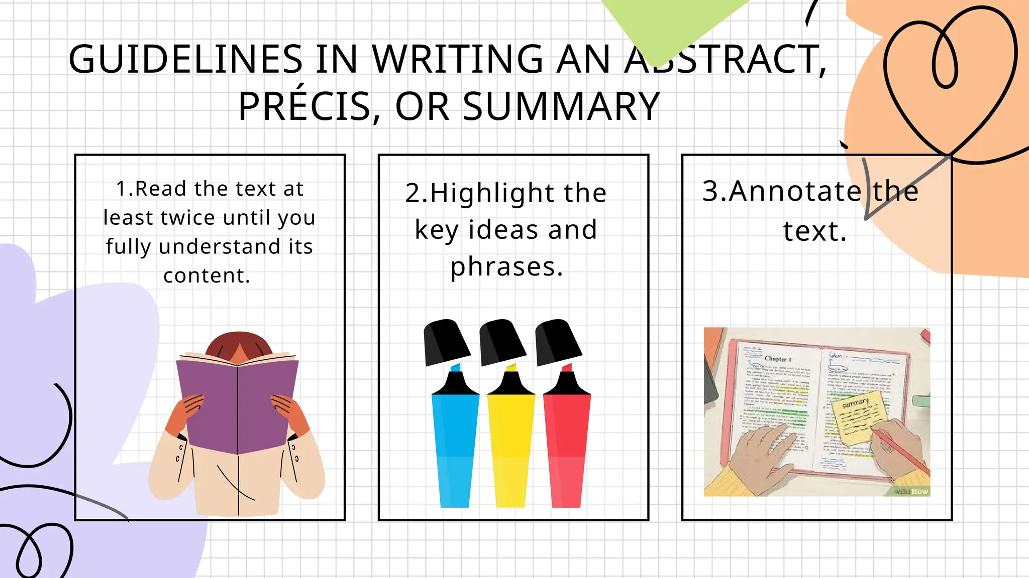 GUIDELINES IN WRITING AN ABSTRACT,
PRÉCIS, OR SUMMARY
1.Read the text at
least twice until you
fully understand its
content.
2.Highlight the
key ideas and
phrases.
3.Annotate the
text.
 