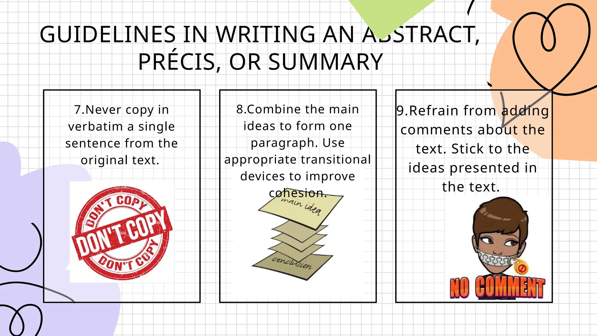GUIDELINES IN WRITING AN ABSTRACT,
PRÉCIS, OR SUMMARY
7.Never copy in
verbatim a single
sentence from the
original text.
8.Combine the main
ideas to form one
paragraph. Use
appropriate transitional
devices to improve
cohesion.
9.Refrain from adding
comments about the
text. Stick to the
ideas presented in
the text.
 