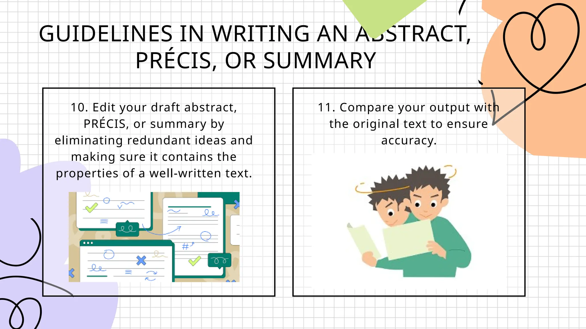GUIDELINES IN WRITING AN ABSTRACT,
PRÉCIS, OR SUMMARY
10. Edit your draft abstract,
PRÉCIS, or summary by
eliminating redundant ideas and
making sure it contains the
properties of a well-written text.
11. Compare your output with
the original text to ensure
accuracy.
 