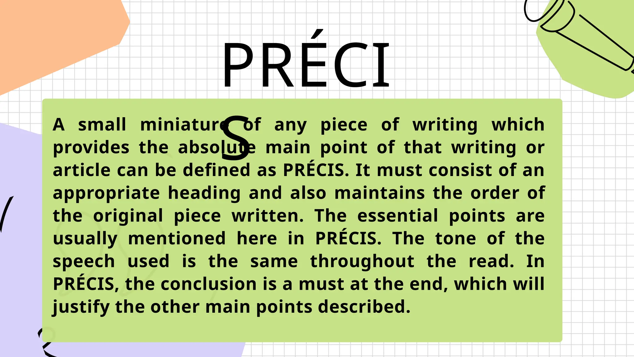 PRÉCI
S
A small miniature of any piece of writing which
provides the absolute main point of that writing or
article can be defined as PRÉCIS. It must consist of an
appropriate heading and also maintains the order of
the original piece written. The essential points are
usually mentioned here in PRÉCIS. The tone of the
speech used is the same throughout the read. In
PRÉCIS, the conclusion is a must at the end, which will
justify the other main points described.
 