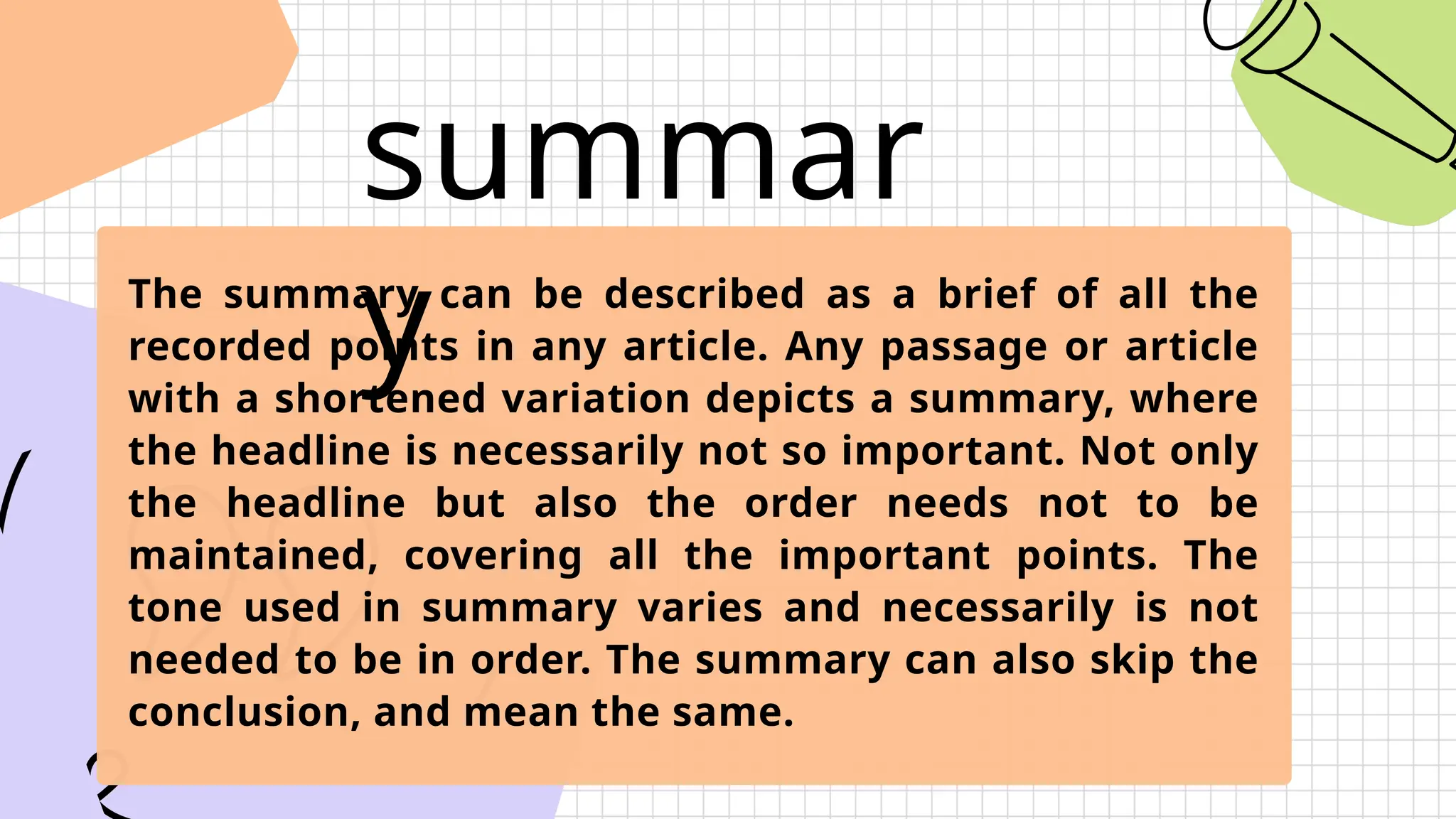 summar
y
The summary can be described as a brief of all the
recorded points in any article. Any passage or article
with a shortened variation depicts a summary, where
the headline is necessarily not so important. Not only
the headline but also the order needs not to be
maintained, covering all the important points. The
tone used in summary varies and necessarily is not
needed to be in order. The summary can also skip the
conclusion, and mean the same.
 