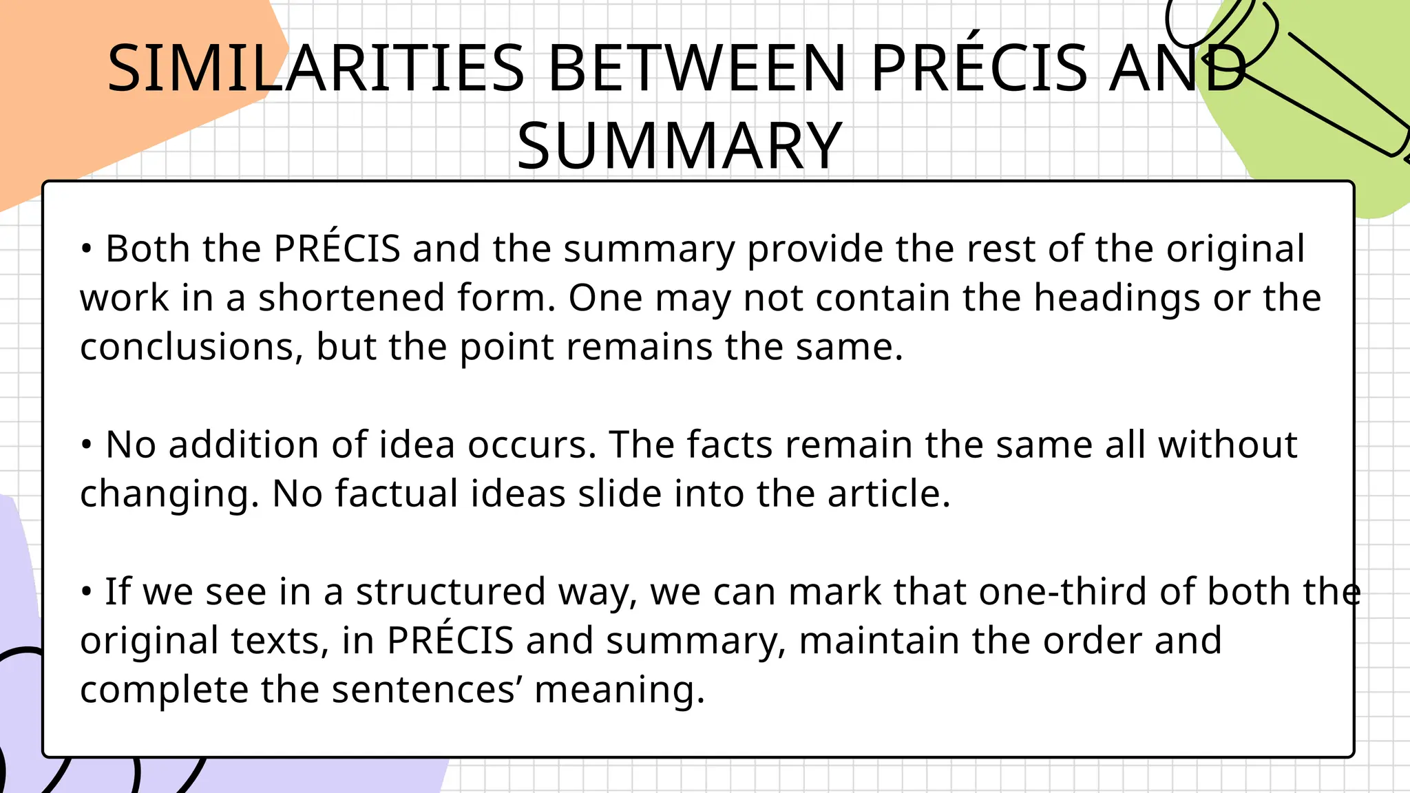 SIMILARITIES BETWEEN PRÉCIS AND
SUMMARY
• Both the PRÉCIS and the summary provide the rest of the original
work in a shortened form. One may not contain the headings or the
conclusions, but the point remains the same.
• No addition of idea occurs. The facts remain the same all without
changing. No factual ideas slide into the article.
• If we see in a structured way, we can mark that one-third of both the
original texts, in PRÉCIS and summary, maintain the order and
complete the sentences’ meaning.
 
