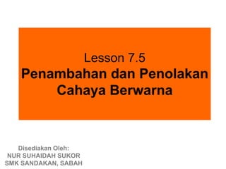 Lesson 7.5
   Penambahan dan Penolakan
       Cahaya Berwarna



   Disediakan Oleh:
 NUR SUHAIDAH SUKOR
SMK SANDAKAN, SABAH
 