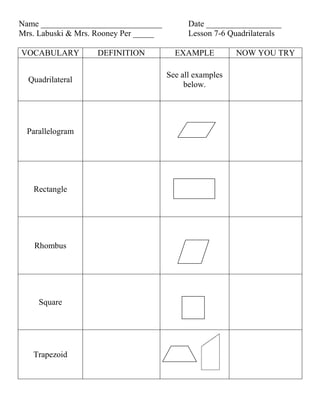Name _____________________________           Date __________________
Mrs. Labuski & Mrs. Rooney Per _____         Lesson 7-6 Quadrilaterals

VOCABULARY         DEFINITION            EXAMPLE          NOW YOU TRY

                                       See all examples
  Quadrilateral
                                            below.




  Parallelogram




   Rectangle




    Rhombus




     Square




   Trapezoid
 