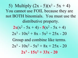 5) Multiply (2x - 5)(x2 - 5x + 4)
You cannot use FOIL because they are
not BOTH binomials. You must use the
distributive property.
2x(x2 - 5x + 4) - 5(x2 - 5x + 4)
2x3 - 10x2 + 8x - 5x2 + 25x - 20
Group and combine like terms.
2x3 - 10x2 - 5x2 + 8x + 25x - 20
2x3 - 15x2 + 33x - 20
 