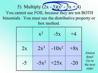 x2 -5x +4
2x
-5
5) Multiply (2x - 5)(x2 - 5x + 4)
You cannot use FOIL because they are not BOTH
binomials. You must use the distributive property or
box method.
2x3
-5x2
-10x2
+25x
+8x
-20
Almost
done!
Go to
the next
slide!
 