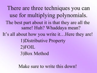 There are three techniques you can
use for multiplying polynomials.
The best part about it is that they are all the
same! Huh? Whaddaya mean?
It’s all about how you write it…Here they are!
1)Distributive Property
2)FOIL
3)Box Method
Make sure to write this down!
 