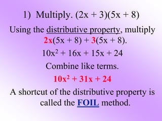 1) Multiply. (2x + 3)(5x + 8)
Using the distributive property, multiply
2x(5x + 8) + 3(5x + 8).
10x2 + 16x + 15x + 24
Combine like terms.
10x2 + 31x + 24
A shortcut of the distributive property is
called the FOIL method.
 