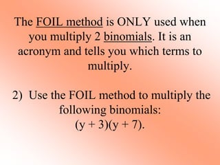 The FOIL method is ONLY used when
you multiply 2 binomials. It is an
acronym and tells you which terms to
multiply.
2) Use the FOIL method to multiply the
following binomials:
(y + 3)(y + 7).
 
