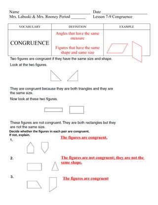 Name __________________________________ Date ______________________
Mrs. Labuski & Mrs. Rooney Period _______ Lesson 7-9 Congruence

      VOCABULARY                        DEFINITION                 EXAMPLE

                               Angles that have the same
                                       measure
CONGRUENCE
                               Figures that have the same
                                  shape and same size




Decide whether the figures in each pair are congruent.
If not, explain.
                                  The figures are congruent.



                                  The figures are not congruent; they are not the
                                  same shape.


                                    The figures are congruent
 
