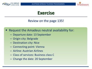 AUSTRIAN SERBIAN TOURISM PROGRAMMES
Exercise
Review on the page 135!
 Request the Amadeus neutral availability for:
– Departure date: 13 September
– Origin city: Belgrade
– Destination city: Nice
– Connecting point: Vienna
– Airline: Austrian Airlines
– Class of services: Business class C
– Change the date: 20 September
 