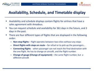AUSTRIAN SERBIAN TOURISM PROGRAMMES
Availability, Schedule, and Timetable display
 Availability and schedule displays contain flights for airlines that have a
sales agreement with Amadeus.
 You can request schedule and availability for 361 days in the future, and 3
days in the past.
 There are four different types of flights that are displayed in the following
order:
– Non-stop flights – flight operates between two cities without any stops
– Direct flights with stops en route – for refuel or to pick up the passengers...
– Connecting flights - when passenger can not reach the final destination with
the one flight. He has to change an aircraft, and the flight number.
– Change of gauge (Change of equipment) – the same flight number, but a
different aircraft
 