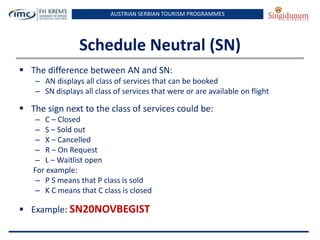 AUSTRIAN SERBIAN TOURISM PROGRAMMES
Schedule Neutral (SN)
 The difference between AN and SN:
– AN displays all class of services that can be booked
– SN displays all class of services that were or are available on flight
 The sign next to the class of services could be:
– C – Closed
– S – Sold out
– X – Cancelled
– R – On Request
– L – Waitlist open
For example:
– P S means that P class is sold
– K C means that C class is closed
 Example: SN20NOVBEGIST
 